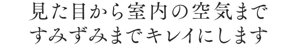 見た目から室内の空気まですみずみまでキレイにします