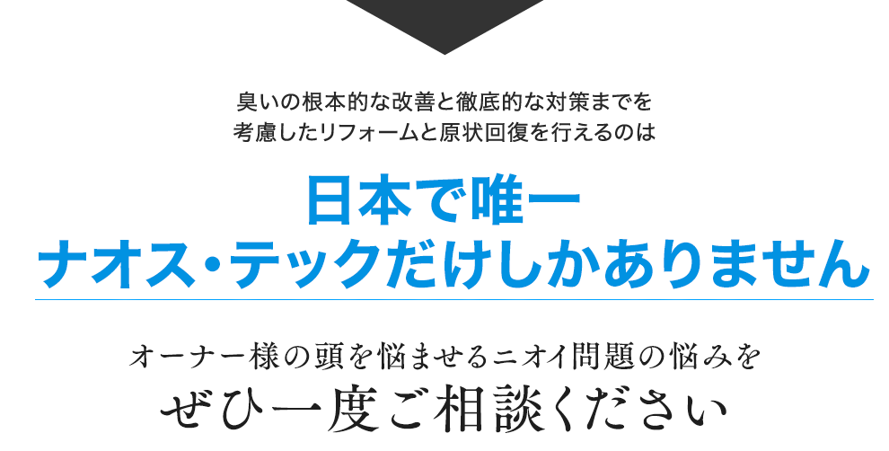 臭いの根本的な改善と徹底的な対策までを考慮したリフォームと原状回復を行えるのは日本で唯一ナオス・テックだけしかありません オーナー様の頭を悩ませるニオイ問題の悩みをぜひ一度ご相談ください